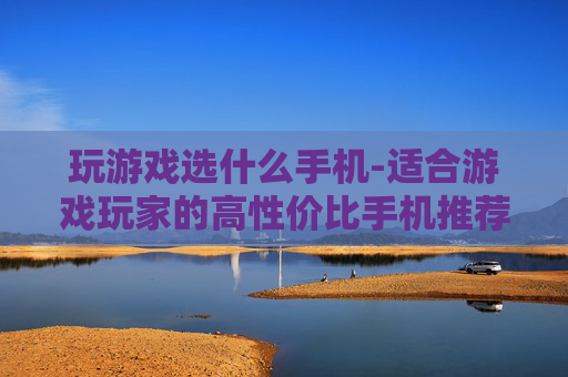 玩游戏选什么手机-适合游戏玩家的高性价比手机推荐