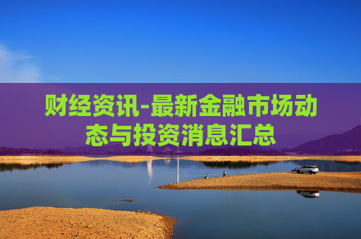 财经资讯-最新金融市场动态与投资消息汇总