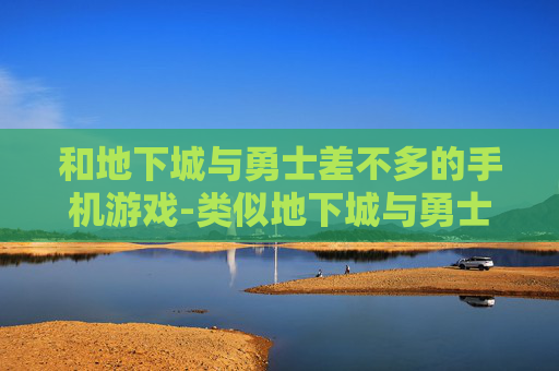 和地下城与勇士差不多的手机游戏-类似地下城与勇士玩法的热门手机游戏推荐