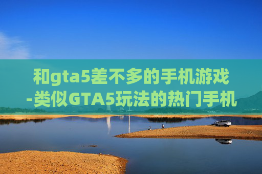 和gta5差不多的手机游戏-类似GTA5玩法的热门手机游戏推荐