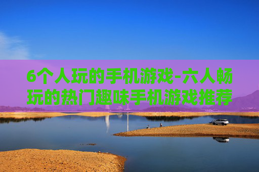 6个人玩的手机游戏-六人畅玩的热门趣味手机游戏推荐