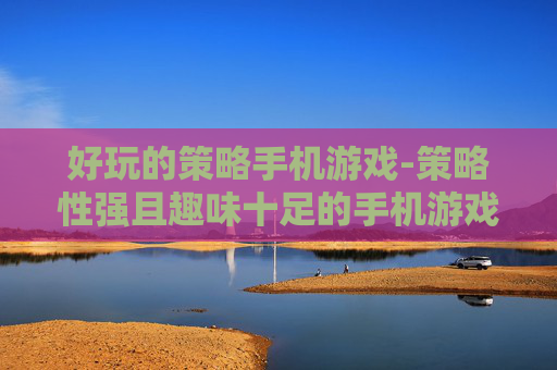好玩的策略手机游戏-策略性强且趣味十足的手机游戏推荐 好玩的策略手机游戏-策略性强且趣味十足的手机游戏推荐
