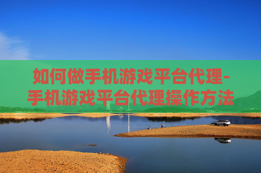 如何做手机游戏平台代理-手机游戏平台代理操作方法与要点
