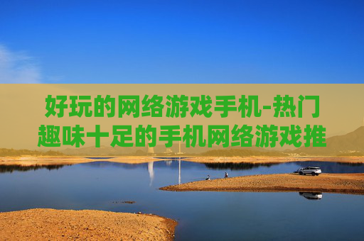 好玩的网络游戏手机-热门趣味十足的手机网络游戏推荐
