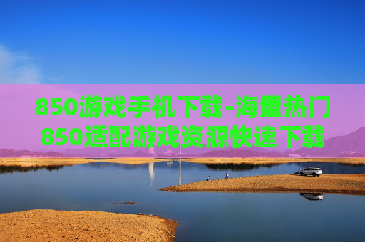 850游戏手机下载-海量热门850适配游戏资源快速下载
