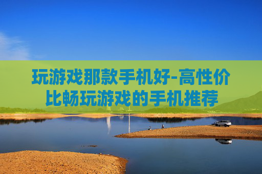玩游戏那款手机好-高性价比畅玩游戏的手机推荐