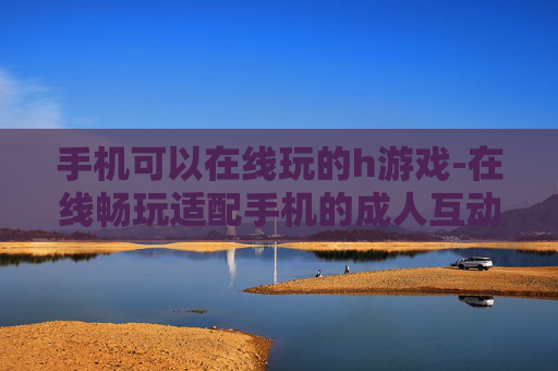 手机可以在线玩的h游戏-在线畅玩适配手机的成人互动游戏