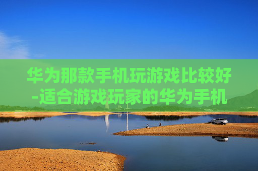 华为那款手机玩游戏比较好-适合游戏玩家的华为手机推荐