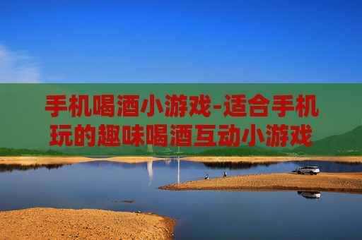 手机喝酒小游戏-适合手机玩的趣味喝酒互动小游戏