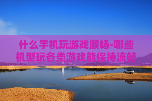 什么手机玩游戏顺畅-哪些机型玩各类游戏能保持流畅体验