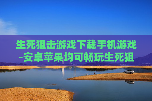 生死狙击游戏下载手机游戏-安卓苹果均可畅玩生死狙击手游下载