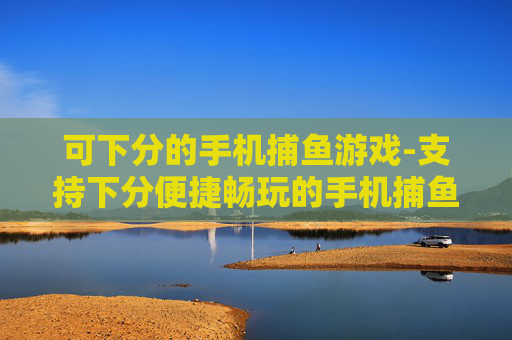 可下分的手机捕鱼游戏-支持下分便捷畅玩的手机捕鱼游戏体验