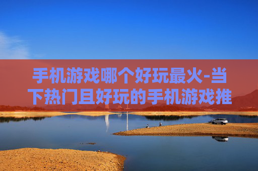 手机游戏哪个好玩最火-当下热门且好玩的手机游戏推荐