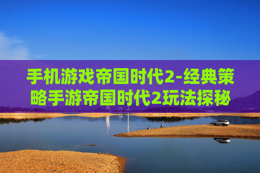 手机游戏帝国时代2-经典策略手游帝国时代2玩法探秘