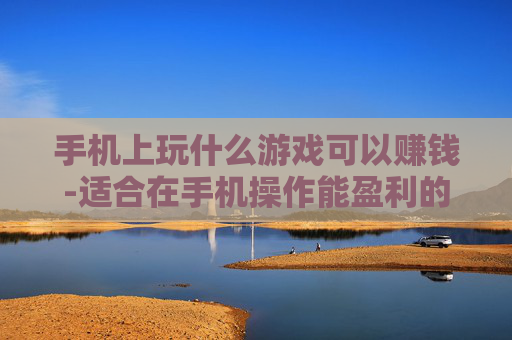 手机上玩什么游戏可以赚钱-适合在手机操作能盈利的游戏推荐