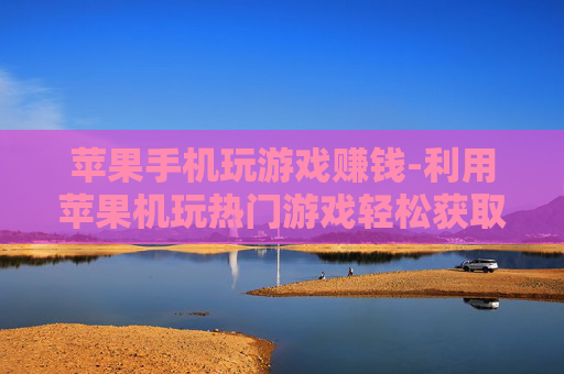 苹果手机玩游戏赚钱-利用苹果机玩热门游戏轻松获取收益
