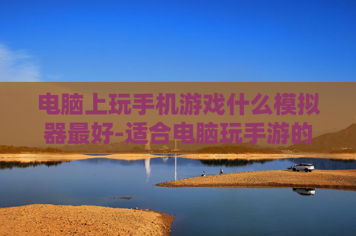 电脑上玩手机游戏什么模拟器最好-适合电脑玩手游的优质模拟器推荐