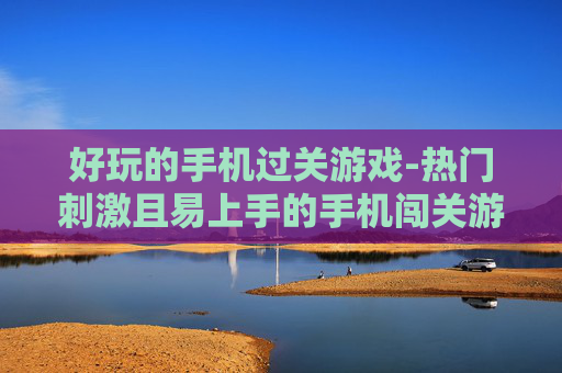 好玩的手机过关游戏-热门刺激且易上手的手机闯关游戏推荐
