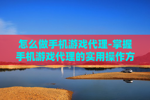 怎么做手机游戏代理-掌握手机游戏代理的实用操作方法