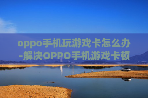 oppo手机玩游戏卡怎么办-解决OPPO手机游戏卡顿的有效办法