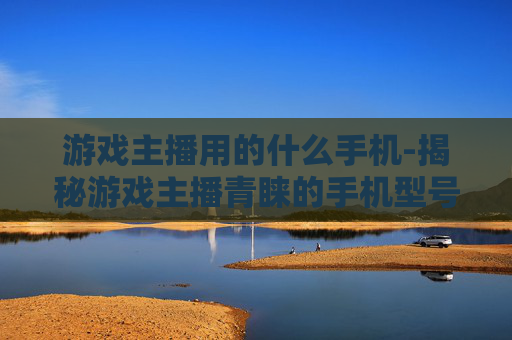 游戏主播用的什么手机-揭秘游戏主播青睐的手机型号