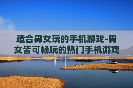 适合男女玩的手机游戏-男女皆可畅玩的热门手机游戏推荐