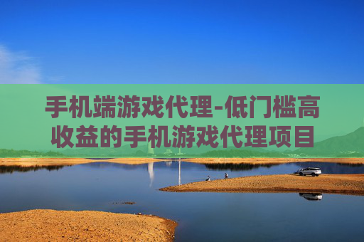 手机端游戏代理-低门槛高收益的手机游戏代理项目