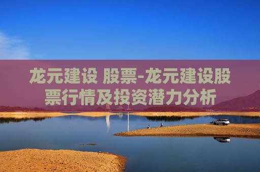 龙元建设 股票-龙元建设股票行情及投资潜力分析