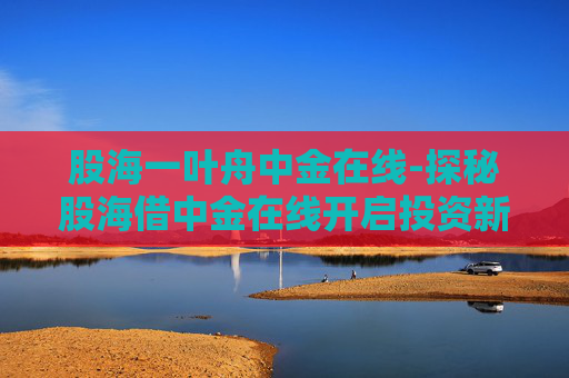 股海一叶舟中金在线-探秘股海借中金在线开启投资新航
