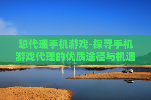 想代理手机游戏-探寻手机游戏代理的优质途径与机遇