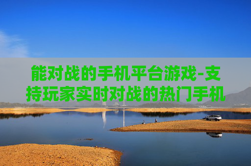 能对战的手机平台游戏-支持玩家实时对战的热门手机平台游戏