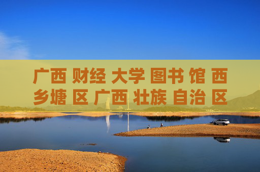广西 财经 大学 图书 馆 西乡塘 区 广西 壮族 自治 区-西乡塘区广西财大图书馆信息探秘