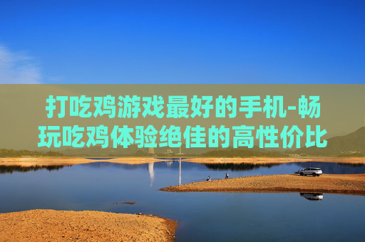 打吃鸡游戏最好的手机-畅玩吃鸡体验绝佳的高性价比手机