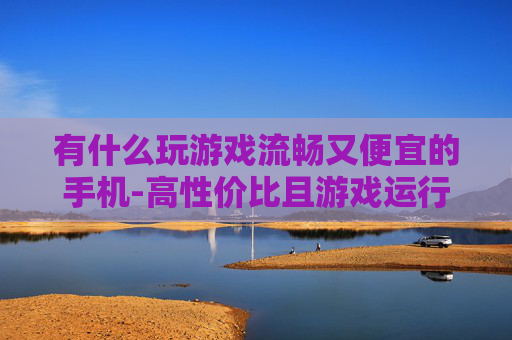 有什么玩游戏流畅又便宜的手机-高性价比且游戏运行顺畅的手机推荐