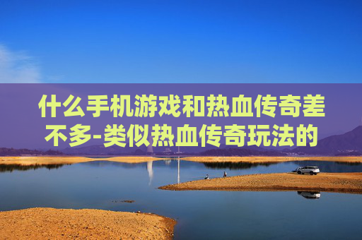什么手机游戏和热血传奇差不多-类似热血传奇玩法的热门手机游戏推荐