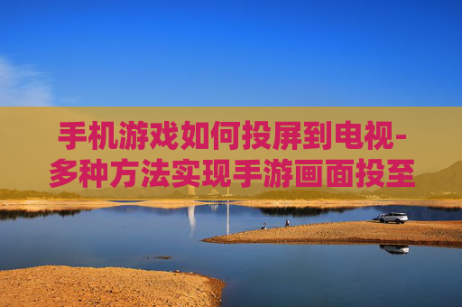 手机游戏如何投屏到电视-多种方法实现手游画面投至电视