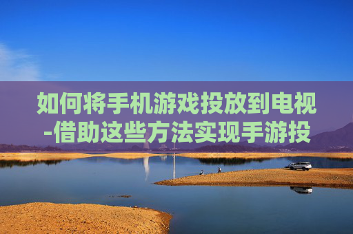 如何将手机游戏投放到电视-借助这些方法实现手游投屏电视显示