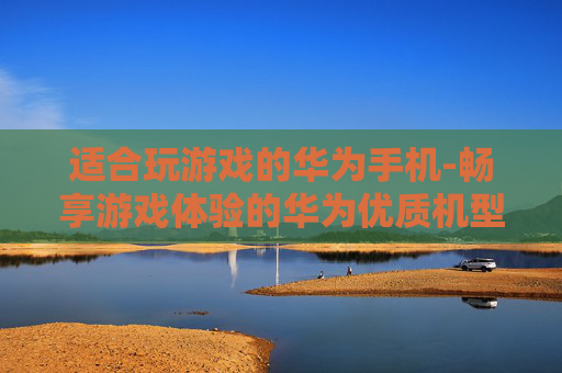 适合玩游戏的华为手机-畅享游戏体验的华为优质机型推荐