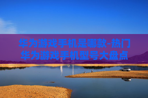 华为游戏手机是哪款-热门华为游戏手机型号大盘点