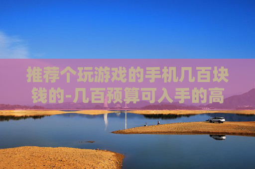 推荐个玩游戏的手机几百块钱的-几百预算可入手的高性价比游戏手机