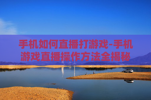 手机如何直播打游戏-手机游戏直播操作方法全揭秘