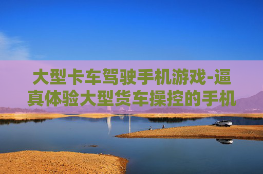 大型卡车驾驶手机游戏-逼真体验大型货车操控的手机游戏佳作