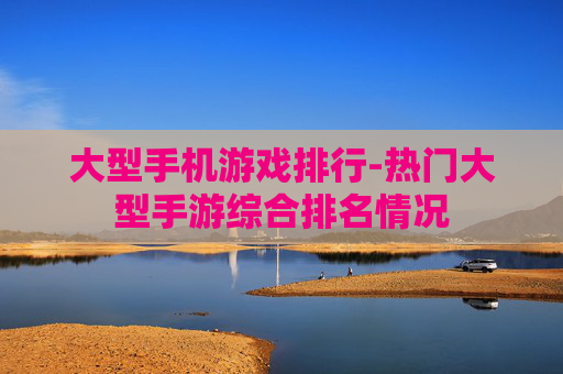大型手机游戏排行-热门大型手游综合排名情况