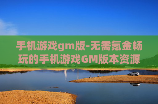 手机游戏gm版-无需氪金畅玩的手机游戏GM版本资源