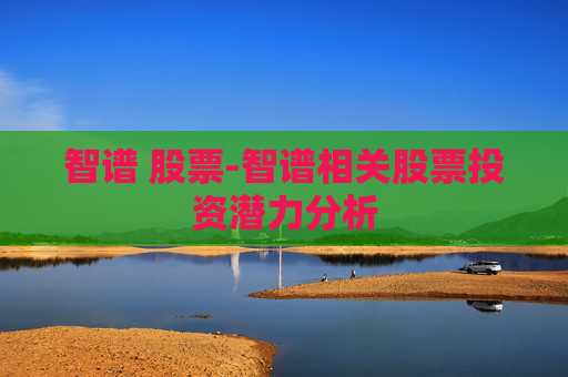 智谱 股票-智谱相关股票投资潜力分析