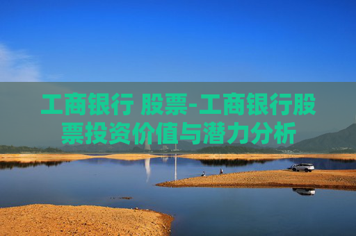 工商银行 股票-工商银行股票投资价值与潜力分析