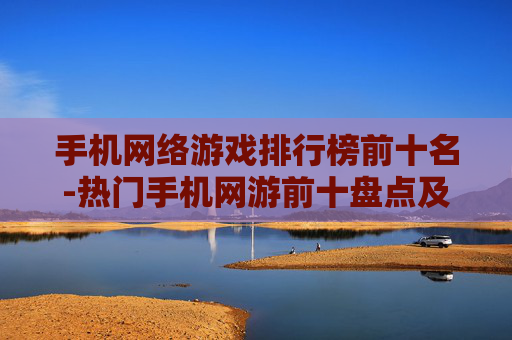 手机网络游戏排行榜前十名-热门手机网游前十盘点及特色分析