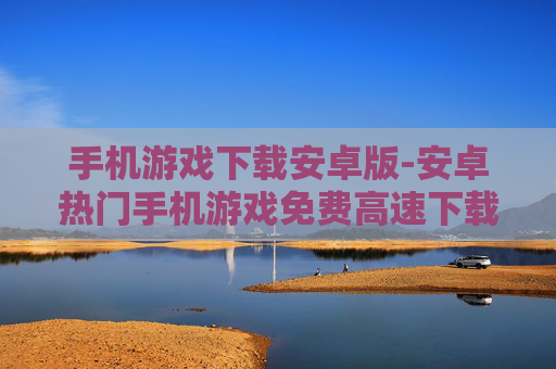 手机游戏下载安卓版-安卓热门手机游戏免费高速下载渠道