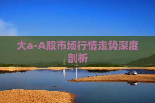 大a-A股市场行情走势深度剖析