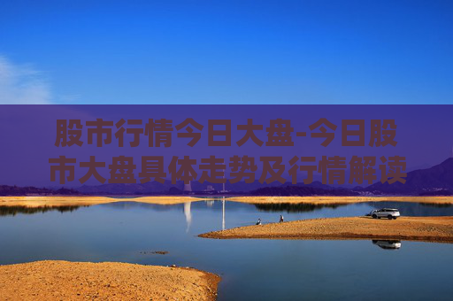 股市行情今日大盘-今日股市大盘具体走势及行情解读